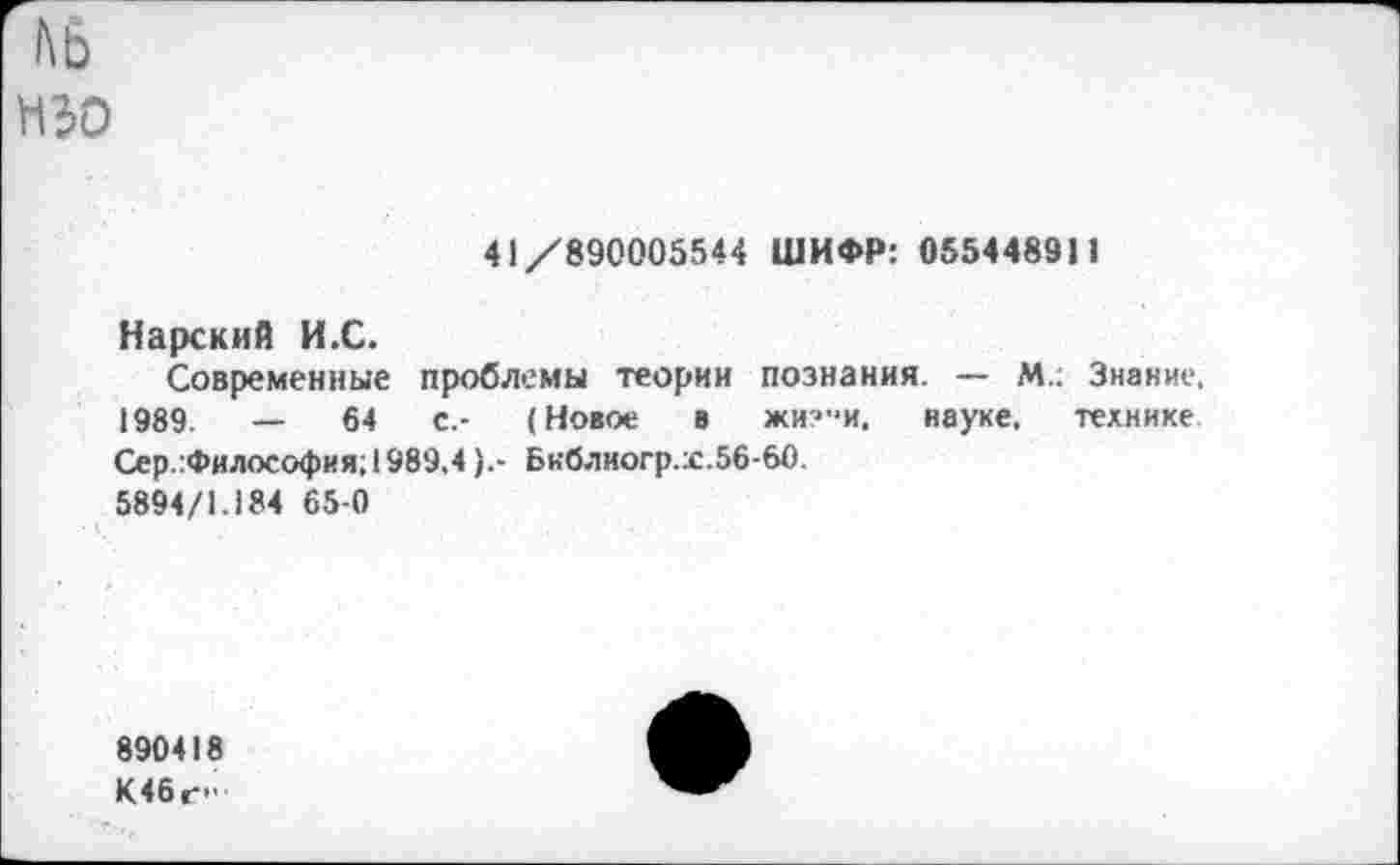 ﻿
41/890005544 ШИФР: 055448911
Нарский И.С.
Современные проблемы теории познания. — М.; Знание, 1989.	—	64	с.- (Новое в жи?"и. науке, технике
Сер.:Философия; 1989.4Бнблиогр.х.56-60.
5894/1.184 65-0
890418
К46г>'